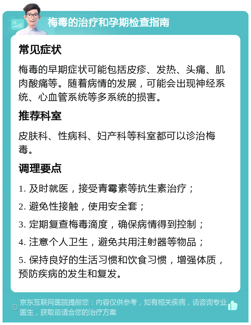 梅毒的治疗和孕期检查指南 常见症状 梅毒的早期症状可能包括皮疹、发热、头痛、肌肉酸痛等。随着病情的发展，可能会出现神经系统、心血管系统等多系统的损害。 推荐科室 皮肤科、性病科、妇产科等科室都可以诊治梅毒。 调理要点 1. 及时就医，接受青霉素等抗生素治疗； 2. 避免性接触，使用安全套； 3. 定期复查梅毒滴度，确保病情得到控制； 4. 注意个人卫生，避免共用注射器等物品； 5. 保持良好的生活习惯和饮食习惯，增强体质，预防疾病的发生和复发。