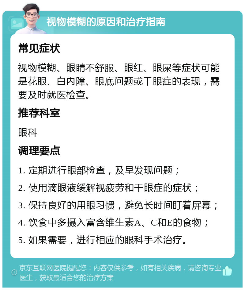 视物模糊的原因和治疗指南 常见症状 视物模糊、眼睛不舒服、眼红、眼屎等症状可能是花眼、白内障、眼底问题或干眼症的表现，需要及时就医检查。 推荐科室 眼科 调理要点 1. 定期进行眼部检查，及早发现问题； 2. 使用滴眼液缓解视疲劳和干眼症的症状； 3. 保持良好的用眼习惯，避免长时间盯着屏幕； 4. 饮食中多摄入富含维生素A、C和E的食物； 5. 如果需要，进行相应的眼科手术治疗。