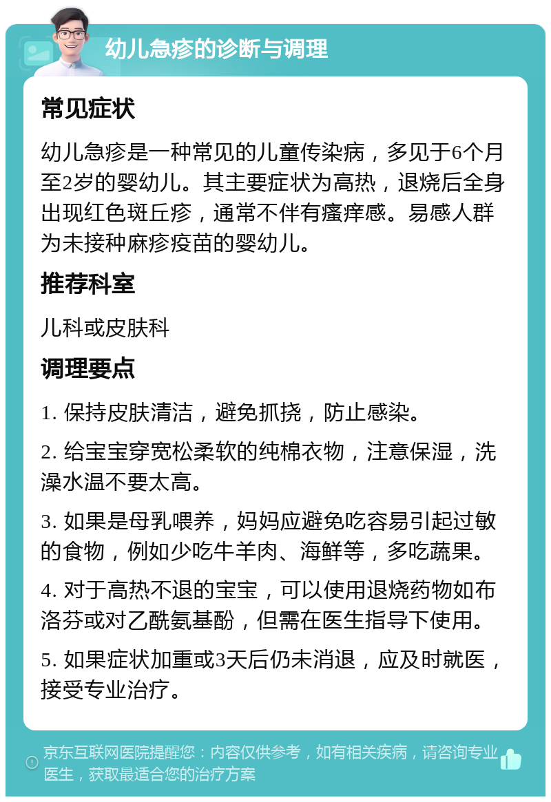 幼儿急疹的诊断与调理 常见症状 幼儿急疹是一种常见的儿童传染病，多见于6个月至2岁的婴幼儿。其主要症状为高热，退烧后全身出现红色斑丘疹，通常不伴有瘙痒感。易感人群为未接种麻疹疫苗的婴幼儿。 推荐科室 儿科或皮肤科 调理要点 1. 保持皮肤清洁，避免抓挠，防止感染。 2. 给宝宝穿宽松柔软的纯棉衣物，注意保湿，洗澡水温不要太高。 3. 如果是母乳喂养，妈妈应避免吃容易引起过敏的食物，例如少吃牛羊肉、海鲜等，多吃蔬果。 4. 对于高热不退的宝宝，可以使用退烧药物如布洛芬或对乙酰氨基酚，但需在医生指导下使用。 5. 如果症状加重或3天后仍未消退，应及时就医，接受专业治疗。