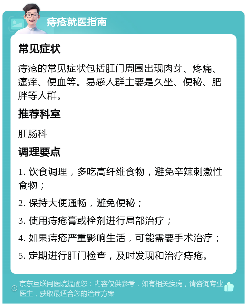 痔疮就医指南 常见症状 痔疮的常见症状包括肛门周围出现肉芽、疼痛、瘙痒、便血等。易感人群主要是久坐、便秘、肥胖等人群。 推荐科室 肛肠科 调理要点 1. 饮食调理，多吃高纤维食物，避免辛辣刺激性食物； 2. 保持大便通畅，避免便秘； 3. 使用痔疮膏或栓剂进行局部治疗； 4. 如果痔疮严重影响生活，可能需要手术治疗； 5. 定期进行肛门检查，及时发现和治疗痔疮。