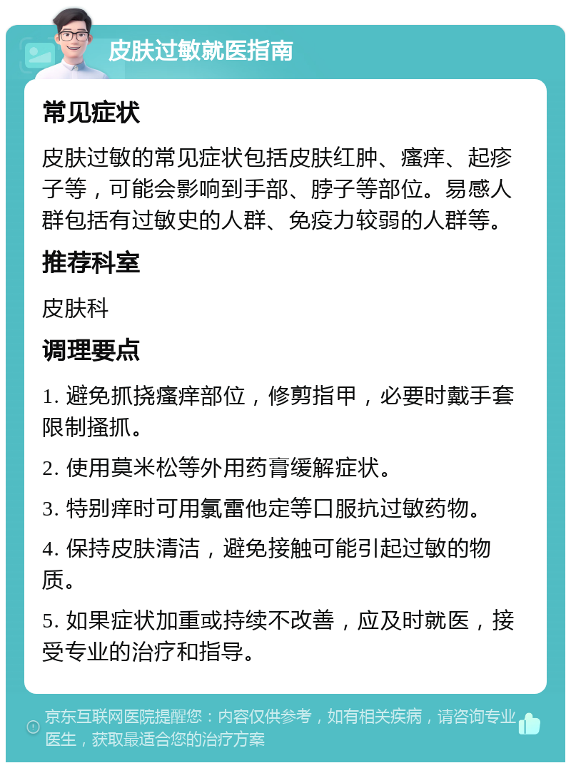 皮肤过敏就医指南 常见症状 皮肤过敏的常见症状包括皮肤红肿、瘙痒、起疹子等，可能会影响到手部、脖子等部位。易感人群包括有过敏史的人群、免疫力较弱的人群等。 推荐科室 皮肤科 调理要点 1. 避免抓挠瘙痒部位，修剪指甲，必要时戴手套限制搔抓。 2. 使用莫米松等外用药膏缓解症状。 3. 特别痒时可用氯雷他定等口服抗过敏药物。 4. 保持皮肤清洁，避免接触可能引起过敏的物质。 5. 如果症状加重或持续不改善，应及时就医，接受专业的治疗和指导。