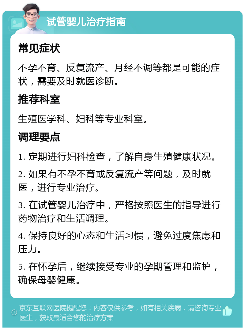 试管婴儿治疗指南 常见症状 不孕不育、反复流产、月经不调等都是可能的症状，需要及时就医诊断。 推荐科室 生殖医学科、妇科等专业科室。 调理要点 1. 定期进行妇科检查，了解自身生殖健康状况。 2. 如果有不孕不育或反复流产等问题，及时就医，进行专业治疗。 3. 在试管婴儿治疗中，严格按照医生的指导进行药物治疗和生活调理。 4. 保持良好的心态和生活习惯，避免过度焦虑和压力。 5. 在怀孕后，继续接受专业的孕期管理和监护，确保母婴健康。