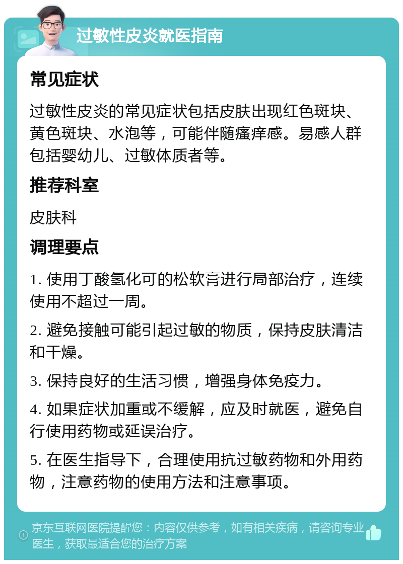 过敏性皮炎就医指南 常见症状 过敏性皮炎的常见症状包括皮肤出现红色斑块、黄色斑块、水泡等，可能伴随瘙痒感。易感人群包括婴幼儿、过敏体质者等。 推荐科室 皮肤科 调理要点 1. 使用丁酸氢化可的松软膏进行局部治疗，连续使用不超过一周。 2. 避免接触可能引起过敏的物质，保持皮肤清洁和干燥。 3. 保持良好的生活习惯，增强身体免疫力。 4. 如果症状加重或不缓解，应及时就医，避免自行使用药物或延误治疗。 5. 在医生指导下，合理使用抗过敏药物和外用药物，注意药物的使用方法和注意事项。