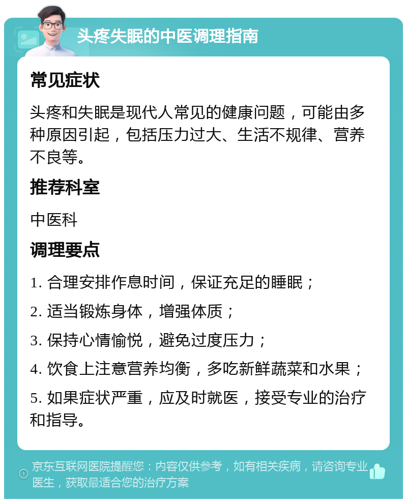 头疼失眠的中医调理指南 常见症状 头疼和失眠是现代人常见的健康问题，可能由多种原因引起，包括压力过大、生活不规律、营养不良等。 推荐科室 中医科 调理要点 1. 合理安排作息时间，保证充足的睡眠； 2. 适当锻炼身体，增强体质； 3. 保持心情愉悦，避免过度压力； 4. 饮食上注意营养均衡，多吃新鲜蔬菜和水果； 5. 如果症状严重，应及时就医，接受专业的治疗和指导。