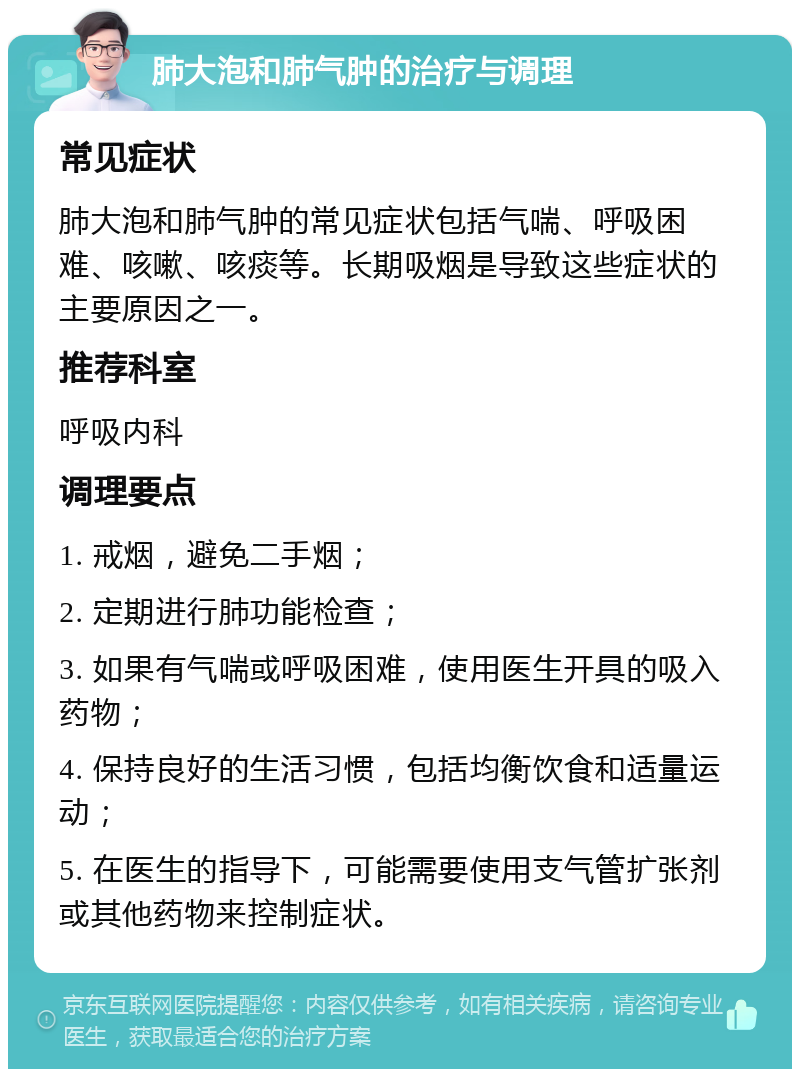 肺大泡和肺气肿的治疗与调理 常见症状 肺大泡和肺气肿的常见症状包括气喘、呼吸困难、咳嗽、咳痰等。长期吸烟是导致这些症状的主要原因之一。 推荐科室 呼吸内科 调理要点 1. 戒烟，避免二手烟； 2. 定期进行肺功能检查； 3. 如果有气喘或呼吸困难，使用医生开具的吸入药物； 4. 保持良好的生活习惯，包括均衡饮食和适量运动； 5. 在医生的指导下，可能需要使用支气管扩张剂或其他药物来控制症状。