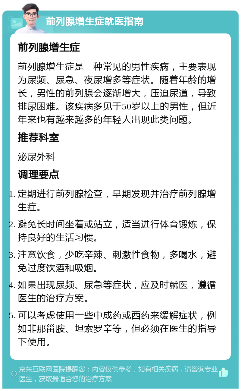 前列腺增生症就医指南 前列腺增生症 前列腺增生症是一种常见的男性疾病，主要表现为尿频、尿急、夜尿增多等症状。随着年龄的增长，男性的前列腺会逐渐增大，压迫尿道，导致排尿困难。该疾病多见于50岁以上的男性，但近年来也有越来越多的年轻人出现此类问题。 推荐科室 泌尿外科 调理要点 定期进行前列腺检查，早期发现并治疗前列腺增生症。 避免长时间坐着或站立，适当进行体育锻炼，保持良好的生活习惯。 注意饮食，少吃辛辣、刺激性食物，多喝水，避免过度饮酒和吸烟。 如果出现尿频、尿急等症状，应及时就医，遵循医生的治疗方案。 可以考虑使用一些中成药或西药来缓解症状，例如非那甾胺、坦索罗辛等，但必须在医生的指导下使用。