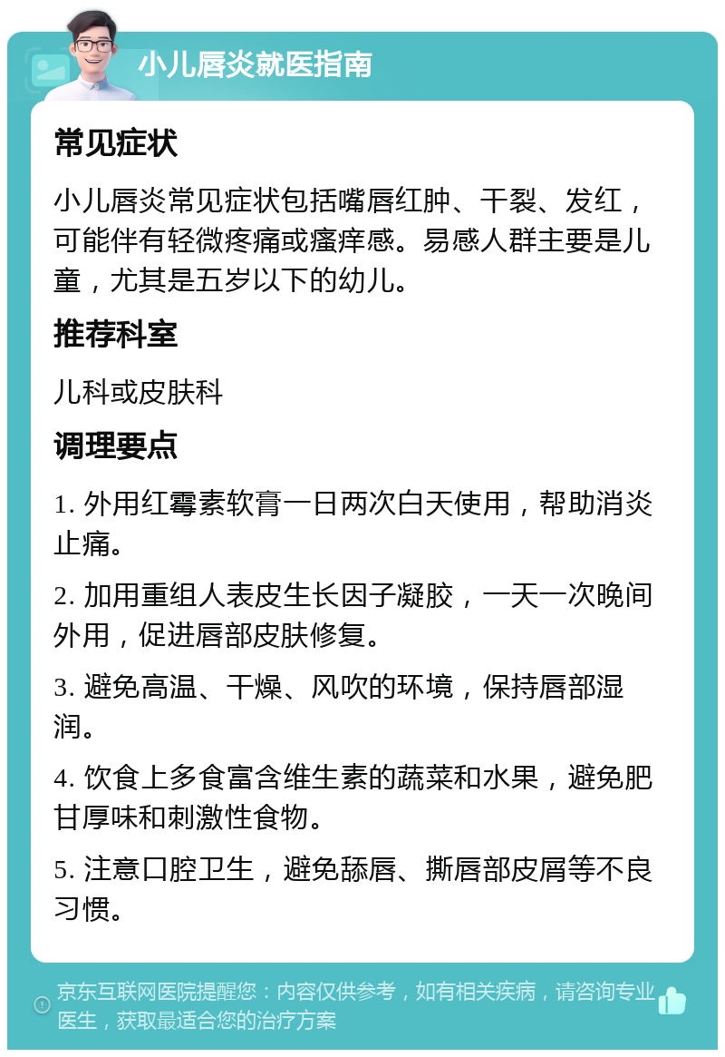 小儿唇炎就医指南 常见症状 小儿唇炎常见症状包括嘴唇红肿、干裂、发红，可能伴有轻微疼痛或瘙痒感。易感人群主要是儿童，尤其是五岁以下的幼儿。 推荐科室 儿科或皮肤科 调理要点 1. 外用红霉素软膏一日两次白天使用，帮助消炎止痛。 2. 加用重组人表皮生长因子凝胶，一天一次晚间外用，促进唇部皮肤修复。 3. 避免高温、干燥、风吹的环境，保持唇部湿润。 4. 饮食上多食富含维生素的蔬菜和水果，避免肥甘厚味和刺激性食物。 5. 注意口腔卫生，避免舔唇、撕唇部皮屑等不良习惯。