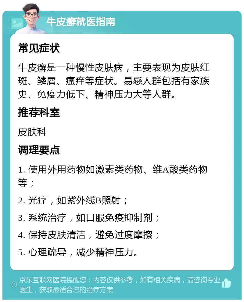 牛皮癣就医指南 常见症状 牛皮癣是一种慢性皮肤病，主要表现为皮肤红斑、鳞屑、瘙痒等症状。易感人群包括有家族史、免疫力低下、精神压力大等人群。 推荐科室 皮肤科 调理要点 1. 使用外用药物如激素类药物、维A酸类药物等； 2. 光疗，如紫外线B照射； 3. 系统治疗，如口服免疫抑制剂； 4. 保持皮肤清洁，避免过度摩擦； 5. 心理疏导，减少精神压力。