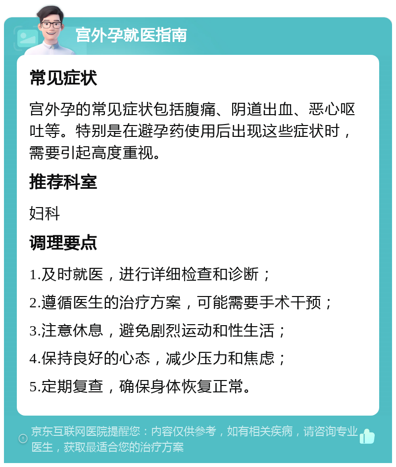 宫外孕就医指南 常见症状 宫外孕的常见症状包括腹痛、阴道出血、恶心呕吐等。特别是在避孕药使用后出现这些症状时，需要引起高度重视。 推荐科室 妇科 调理要点 1.及时就医，进行详细检查和诊断； 2.遵循医生的治疗方案，可能需要手术干预； 3.注意休息，避免剧烈运动和性生活； 4.保持良好的心态，减少压力和焦虑； 5.定期复查，确保身体恢复正常。