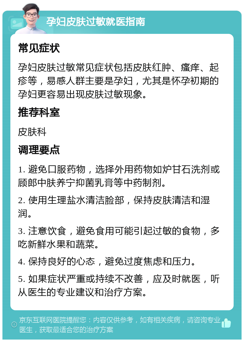 孕妇皮肤过敏就医指南 常见症状 孕妇皮肤过敏常见症状包括皮肤红肿、瘙痒、起疹等，易感人群主要是孕妇，尤其是怀孕初期的孕妇更容易出现皮肤过敏现象。 推荐科室 皮肤科 调理要点 1. 避免口服药物，选择外用药物如炉甘石洗剂或顾郎中肤养宁抑菌乳膏等中药制剂。 2. 使用生理盐水清洁脸部，保持皮肤清洁和湿润。 3. 注意饮食，避免食用可能引起过敏的食物，多吃新鲜水果和蔬菜。 4. 保持良好的心态，避免过度焦虑和压力。 5. 如果症状严重或持续不改善，应及时就医，听从医生的专业建议和治疗方案。