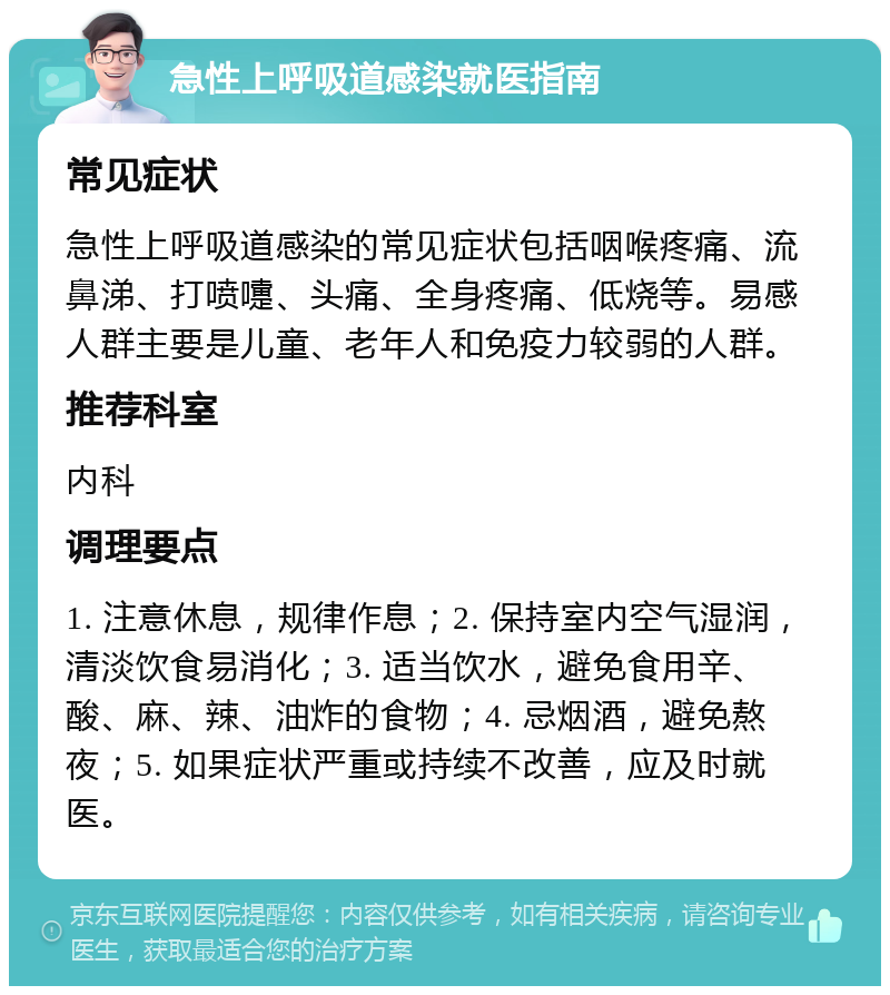 急性上呼吸道感染就医指南 常见症状 急性上呼吸道感染的常见症状包括咽喉疼痛、流鼻涕、打喷嚏、头痛、全身疼痛、低烧等。易感人群主要是儿童、老年人和免疫力较弱的人群。 推荐科室 内科 调理要点 1. 注意休息，规律作息；2. 保持室内空气湿润，清淡饮食易消化；3. 适当饮水，避免食用辛、酸、麻、辣、油炸的食物；4. 忌烟酒，避免熬夜；5. 如果症状严重或持续不改善，应及时就医。