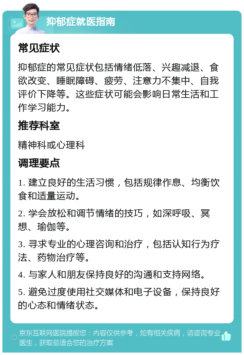 抑郁症就医指南 常见症状 抑郁症的常见症状包括情绪低落、兴趣减退、食欲改变、睡眠障碍、疲劳、注意力不集中、自我评价下降等。这些症状可能会影响日常生活和工作学习能力。 推荐科室 精神科或心理科 调理要点 1. 建立良好的生活习惯，包括规律作息、均衡饮食和适量运动。 2. 学会放松和调节情绪的技巧，如深呼吸、冥想、瑜伽等。 3. 寻求专业的心理咨询和治疗，包括认知行为疗法、药物治疗等。 4. 与家人和朋友保持良好的沟通和支持网络。 5. 避免过度使用社交媒体和电子设备，保持良好的心态和情绪状态。