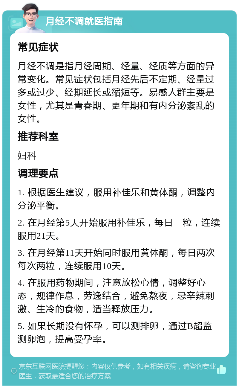 月经不调就医指南 常见症状 月经不调是指月经周期、经量、经质等方面的异常变化。常见症状包括月经先后不定期、经量过多或过少、经期延长或缩短等。易感人群主要是女性，尤其是青春期、更年期和有内分泌紊乱的女性。 推荐科室 妇科 调理要点 1. 根据医生建议，服用补佳乐和黄体酮，调整内分泌平衡。 2. 在月经第5天开始服用补佳乐，每日一粒，连续服用21天。 3. 在月经第11天开始同时服用黄体酮，每日两次每次两粒，连续服用10天。 4. 在服用药物期间，注意放松心情，调整好心态，规律作息，劳逸结合，避免熬夜，忌辛辣刺激、生冷的食物，适当释放压力。 5. 如果长期没有怀孕，可以测排卵，通过B超监测卵泡，提高受孕率。