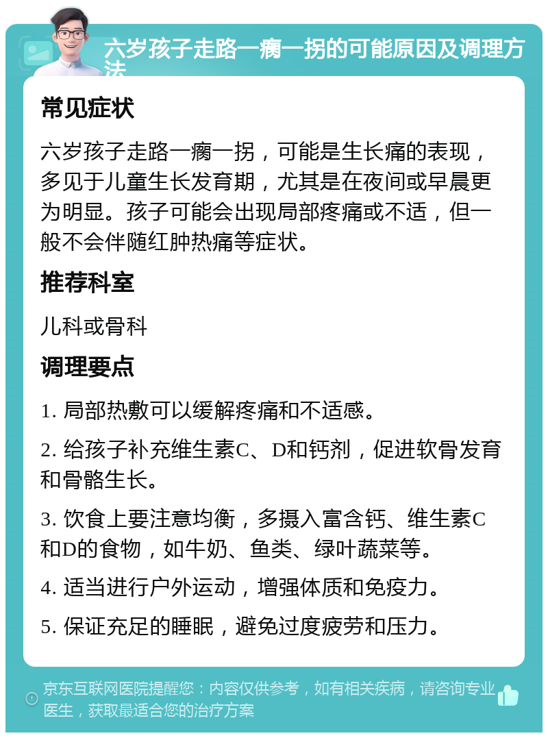 六岁孩子走路一瘸一拐的可能原因及调理方法 常见症状 六岁孩子走路一瘸一拐，可能是生长痛的表现，多见于儿童生长发育期，尤其是在夜间或早晨更为明显。孩子可能会出现局部疼痛或不适，但一般不会伴随红肿热痛等症状。 推荐科室 儿科或骨科 调理要点 1. 局部热敷可以缓解疼痛和不适感。 2. 给孩子补充维生素C、D和钙剂，促进软骨发育和骨骼生长。 3. 饮食上要注意均衡，多摄入富含钙、维生素C和D的食物，如牛奶、鱼类、绿叶蔬菜等。 4. 适当进行户外运动，增强体质和免疫力。 5. 保证充足的睡眠，避免过度疲劳和压力。