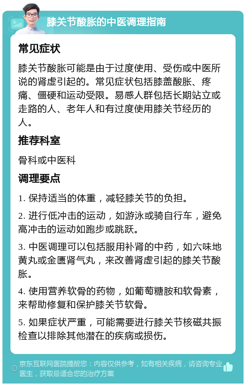 膝关节酸胀的中医调理指南 常见症状 膝关节酸胀可能是由于过度使用、受伤或中医所说的肾虚引起的。常见症状包括膝盖酸胀、疼痛、僵硬和运动受限。易感人群包括长期站立或走路的人、老年人和有过度使用膝关节经历的人。 推荐科室 骨科或中医科 调理要点 1. 保持适当的体重，减轻膝关节的负担。 2. 进行低冲击的运动，如游泳或骑自行车，避免高冲击的运动如跑步或跳跃。 3. 中医调理可以包括服用补肾的中药，如六味地黄丸或金匮肾气丸，来改善肾虚引起的膝关节酸胀。 4. 使用营养软骨的药物，如葡萄糖胺和软骨素，来帮助修复和保护膝关节软骨。 5. 如果症状严重，可能需要进行膝关节核磁共振检查以排除其他潜在的疾病或损伤。