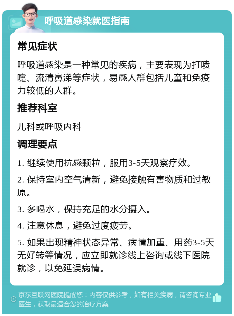 呼吸道感染就医指南 常见症状 呼吸道感染是一种常见的疾病，主要表现为打喷嚏、流清鼻涕等症状，易感人群包括儿童和免疫力较低的人群。 推荐科室 儿科或呼吸内科 调理要点 1. 继续使用抗感颗粒，服用3-5天观察疗效。 2. 保持室内空气清新，避免接触有害物质和过敏原。 3. 多喝水，保持充足的水分摄入。 4. 注意休息，避免过度疲劳。 5. 如果出现精神状态异常、病情加重、用药3-5天无好转等情况，应立即就诊线上咨询或线下医院就诊，以免延误病情。