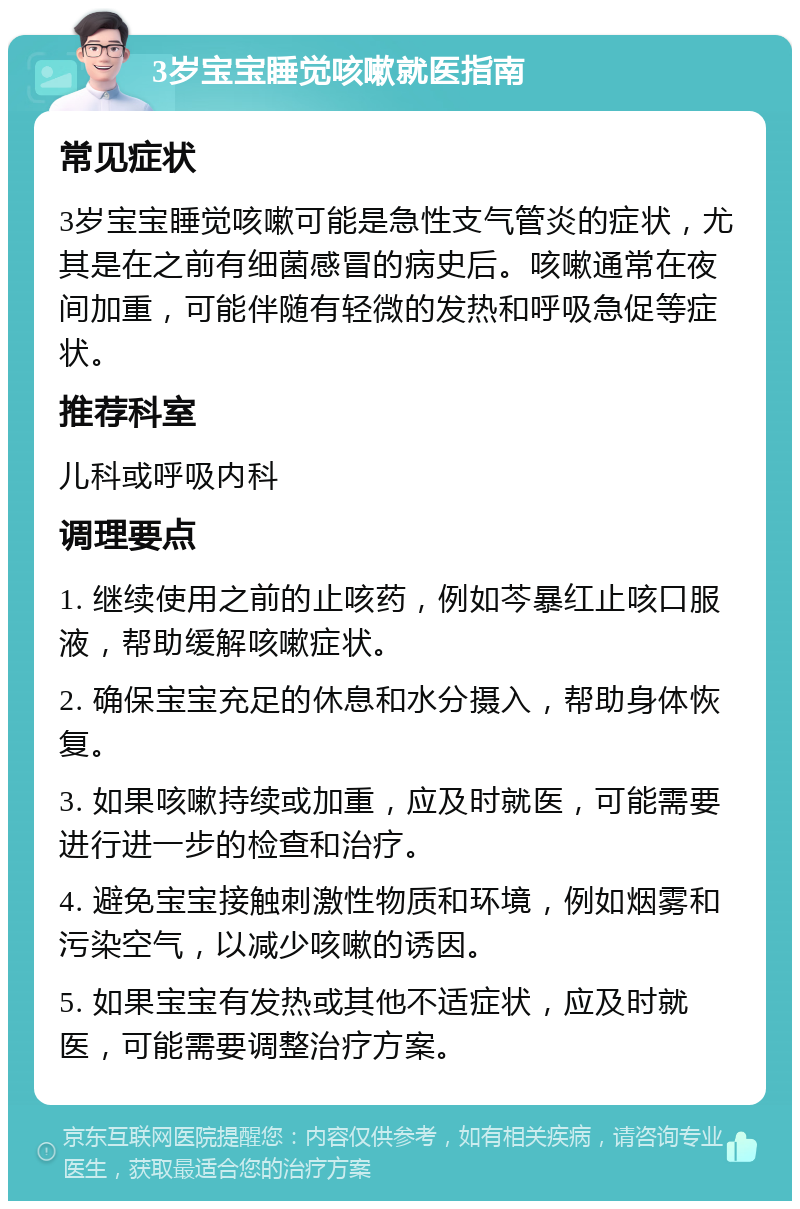 3岁宝宝睡觉咳嗽就医指南 常见症状 3岁宝宝睡觉咳嗽可能是急性支气管炎的症状，尤其是在之前有细菌感冒的病史后。咳嗽通常在夜间加重，可能伴随有轻微的发热和呼吸急促等症状。 推荐科室 儿科或呼吸内科 调理要点 1. 继续使用之前的止咳药，例如芩暴红止咳口服液，帮助缓解咳嗽症状。 2. 确保宝宝充足的休息和水分摄入，帮助身体恢复。 3. 如果咳嗽持续或加重，应及时就医，可能需要进行进一步的检查和治疗。 4. 避免宝宝接触刺激性物质和环境，例如烟雾和污染空气，以减少咳嗽的诱因。 5. 如果宝宝有发热或其他不适症状，应及时就医，可能需要调整治疗方案。