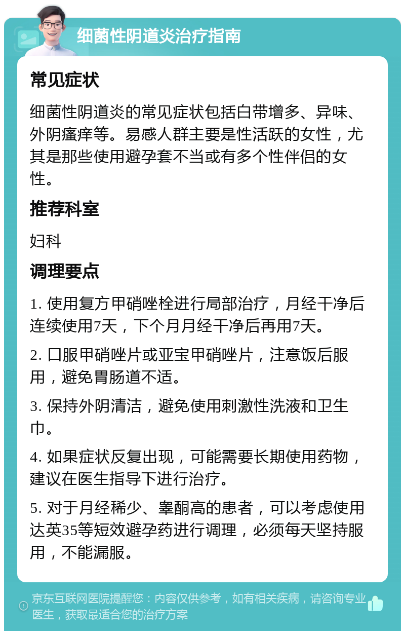 细菌性阴道炎治疗指南 常见症状 细菌性阴道炎的常见症状包括白带增多、异味、外阴瘙痒等。易感人群主要是性活跃的女性，尤其是那些使用避孕套不当或有多个性伴侣的女性。 推荐科室 妇科 调理要点 1. 使用复方甲硝唑栓进行局部治疗，月经干净后连续使用7天，下个月月经干净后再用7天。 2. 口服甲硝唑片或亚宝甲硝唑片，注意饭后服用，避免胃肠道不适。 3. 保持外阴清洁，避免使用刺激性洗液和卫生巾。 4. 如果症状反复出现，可能需要长期使用药物，建议在医生指导下进行治疗。 5. 对于月经稀少、睾酮高的患者，可以考虑使用达英35等短效避孕药进行调理，必须每天坚持服用，不能漏服。