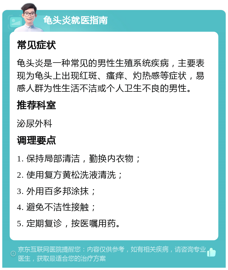 龟头炎就医指南 常见症状 龟头炎是一种常见的男性生殖系统疾病，主要表现为龟头上出现红斑、瘙痒、灼热感等症状，易感人群为性生活不洁或个人卫生不良的男性。 推荐科室 泌尿外科 调理要点 1. 保持局部清洁，勤换内衣物； 2. 使用复方黄松洗液清洗； 3. 外用百多邦涂抹； 4. 避免不洁性接触； 5. 定期复诊，按医嘱用药。