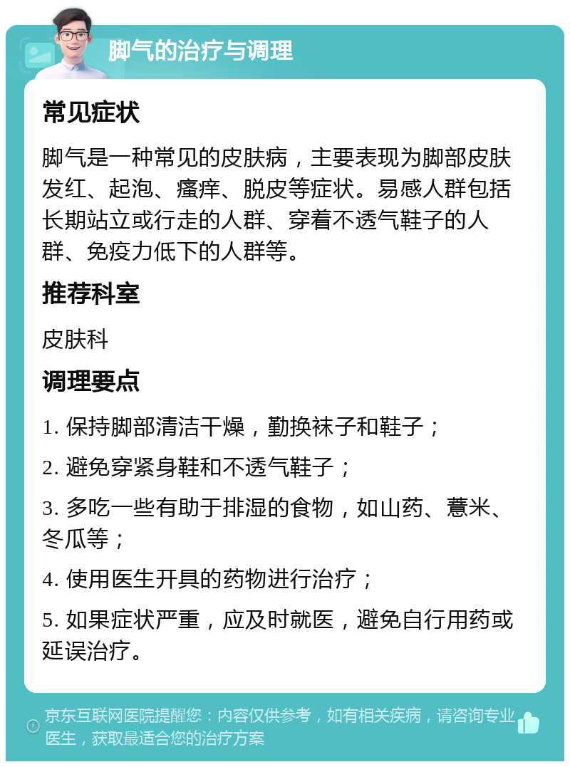 脚气的治疗与调理 常见症状 脚气是一种常见的皮肤病，主要表现为脚部皮肤发红、起泡、瘙痒、脱皮等症状。易感人群包括长期站立或行走的人群、穿着不透气鞋子的人群、免疫力低下的人群等。 推荐科室 皮肤科 调理要点 1. 保持脚部清洁干燥，勤换袜子和鞋子； 2. 避免穿紧身鞋和不透气鞋子； 3. 多吃一些有助于排湿的食物，如山药、薏米、冬瓜等； 4. 使用医生开具的药物进行治疗； 5. 如果症状严重，应及时就医，避免自行用药或延误治疗。