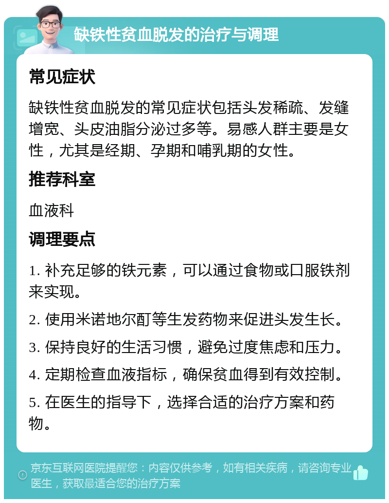 缺铁性贫血脱发的治疗与调理 常见症状 缺铁性贫血脱发的常见症状包括头发稀疏、发缝增宽、头皮油脂分泌过多等。易感人群主要是女性，尤其是经期、孕期和哺乳期的女性。 推荐科室 血液科 调理要点 1. 补充足够的铁元素，可以通过食物或口服铁剂来实现。 2. 使用米诺地尔酊等生发药物来促进头发生长。 3. 保持良好的生活习惯，避免过度焦虑和压力。 4. 定期检查血液指标，确保贫血得到有效控制。 5. 在医生的指导下，选择合适的治疗方案和药物。