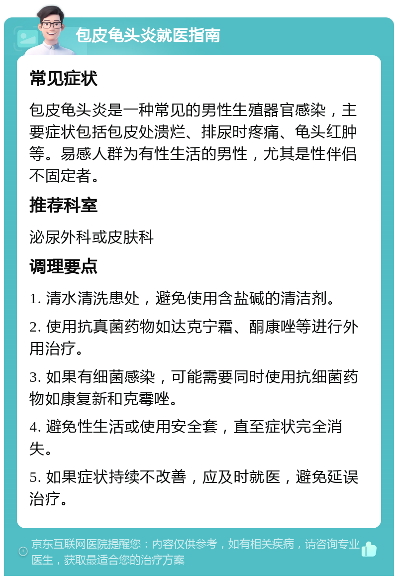 包皮龟头炎就医指南 常见症状 包皮龟头炎是一种常见的男性生殖器官感染，主要症状包括包皮处溃烂、排尿时疼痛、龟头红肿等。易感人群为有性生活的男性，尤其是性伴侣不固定者。 推荐科室 泌尿外科或皮肤科 调理要点 1. 清水清洗患处，避免使用含盐碱的清洁剂。 2. 使用抗真菌药物如达克宁霜、酮康唑等进行外用治疗。 3. 如果有细菌感染，可能需要同时使用抗细菌药物如康复新和克霉唑。 4. 避免性生活或使用安全套，直至症状完全消失。 5. 如果症状持续不改善，应及时就医，避免延误治疗。