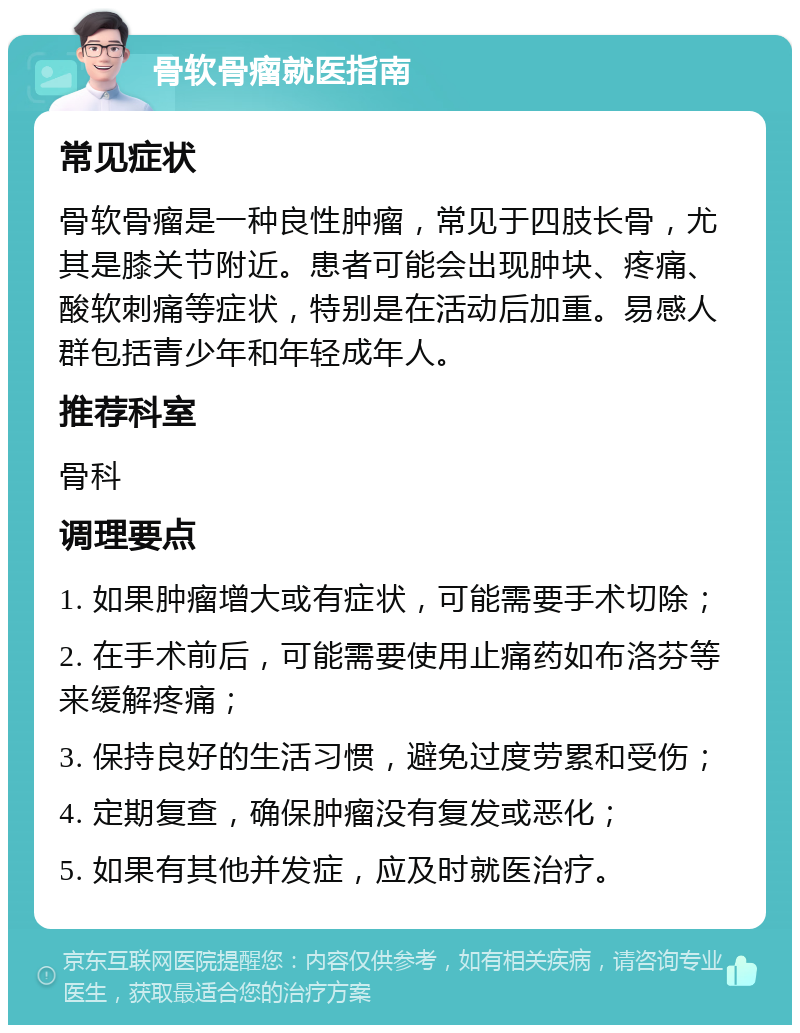 骨软骨瘤就医指南 常见症状 骨软骨瘤是一种良性肿瘤，常见于四肢长骨，尤其是膝关节附近。患者可能会出现肿块、疼痛、酸软刺痛等症状，特别是在活动后加重。易感人群包括青少年和年轻成年人。 推荐科室 骨科 调理要点 1. 如果肿瘤增大或有症状，可能需要手术切除； 2. 在手术前后，可能需要使用止痛药如布洛芬等来缓解疼痛； 3. 保持良好的生活习惯，避免过度劳累和受伤； 4. 定期复查，确保肿瘤没有复发或恶化； 5. 如果有其他并发症，应及时就医治疗。