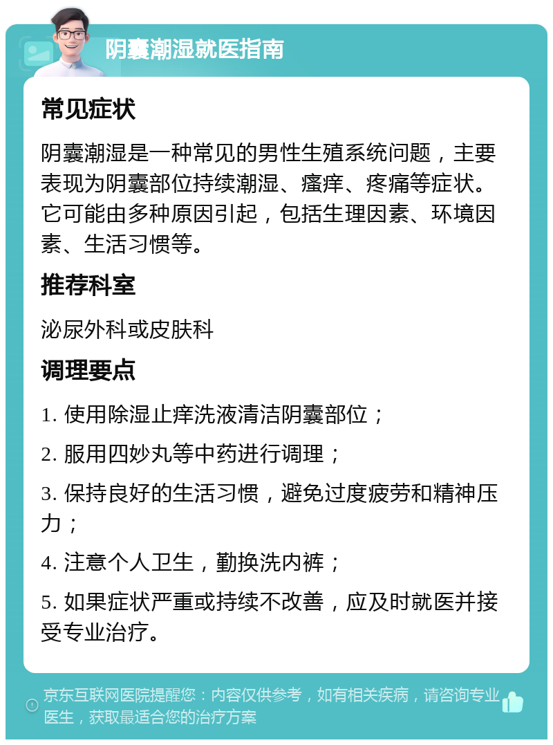 阴囊潮湿就医指南 常见症状 阴囊潮湿是一种常见的男性生殖系统问题，主要表现为阴囊部位持续潮湿、瘙痒、疼痛等症状。它可能由多种原因引起，包括生理因素、环境因素、生活习惯等。 推荐科室 泌尿外科或皮肤科 调理要点 1. 使用除湿止痒洗液清洁阴囊部位； 2. 服用四妙丸等中药进行调理； 3. 保持良好的生活习惯，避免过度疲劳和精神压力； 4. 注意个人卫生，勤换洗内裤； 5. 如果症状严重或持续不改善，应及时就医并接受专业治疗。