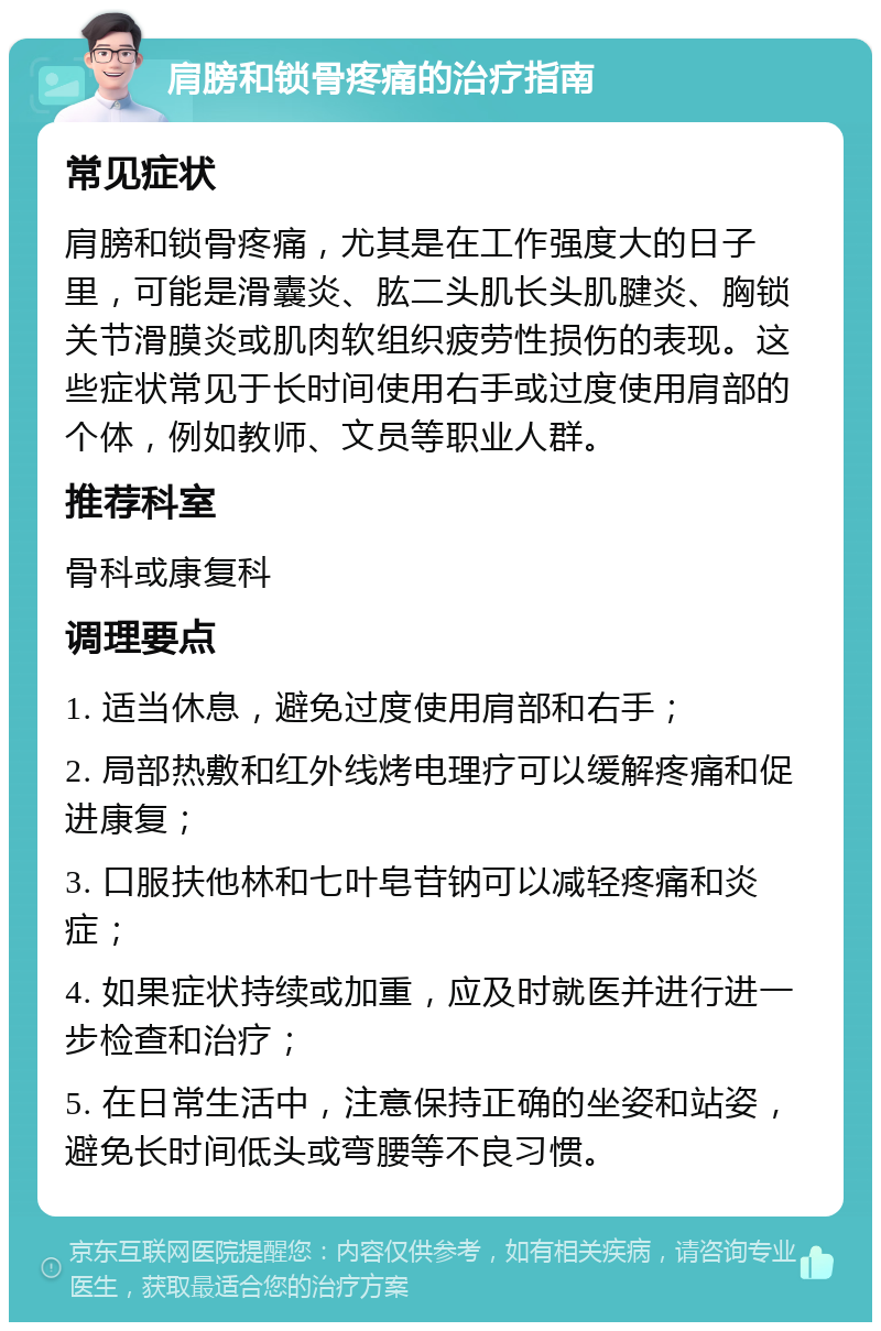 肩膀和锁骨疼痛的治疗指南 常见症状 肩膀和锁骨疼痛，尤其是在工作强度大的日子里，可能是滑囊炎、肱二头肌长头肌腱炎、胸锁关节滑膜炎或肌肉软组织疲劳性损伤的表现。这些症状常见于长时间使用右手或过度使用肩部的个体，例如教师、文员等职业人群。 推荐科室 骨科或康复科 调理要点 1. 适当休息，避免过度使用肩部和右手； 2. 局部热敷和红外线烤电理疗可以缓解疼痛和促进康复； 3. 口服扶他林和七叶皂苷钠可以减轻疼痛和炎症； 4. 如果症状持续或加重，应及时就医并进行进一步检查和治疗； 5. 在日常生活中，注意保持正确的坐姿和站姿，避免长时间低头或弯腰等不良习惯。