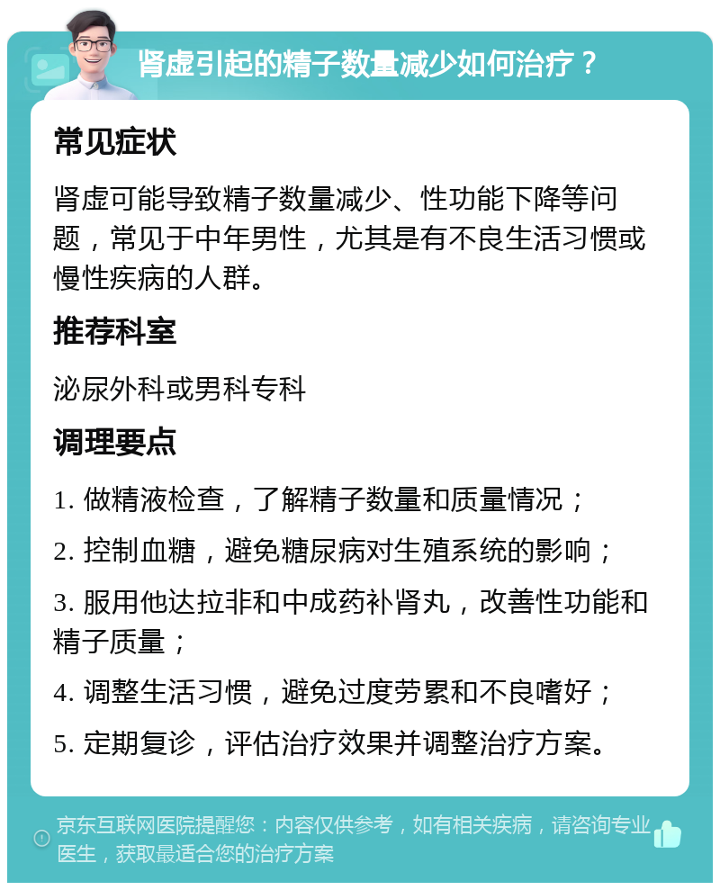 肾虚引起的精子数量减少如何治疗？ 常见症状 肾虚可能导致精子数量减少、性功能下降等问题，常见于中年男性，尤其是有不良生活习惯或慢性疾病的人群。 推荐科室 泌尿外科或男科专科 调理要点 1. 做精液检查，了解精子数量和质量情况； 2. 控制血糖，避免糖尿病对生殖系统的影响； 3. 服用他达拉非和中成药补肾丸，改善性功能和精子质量； 4. 调整生活习惯，避免过度劳累和不良嗜好； 5. 定期复诊，评估治疗效果并调整治疗方案。