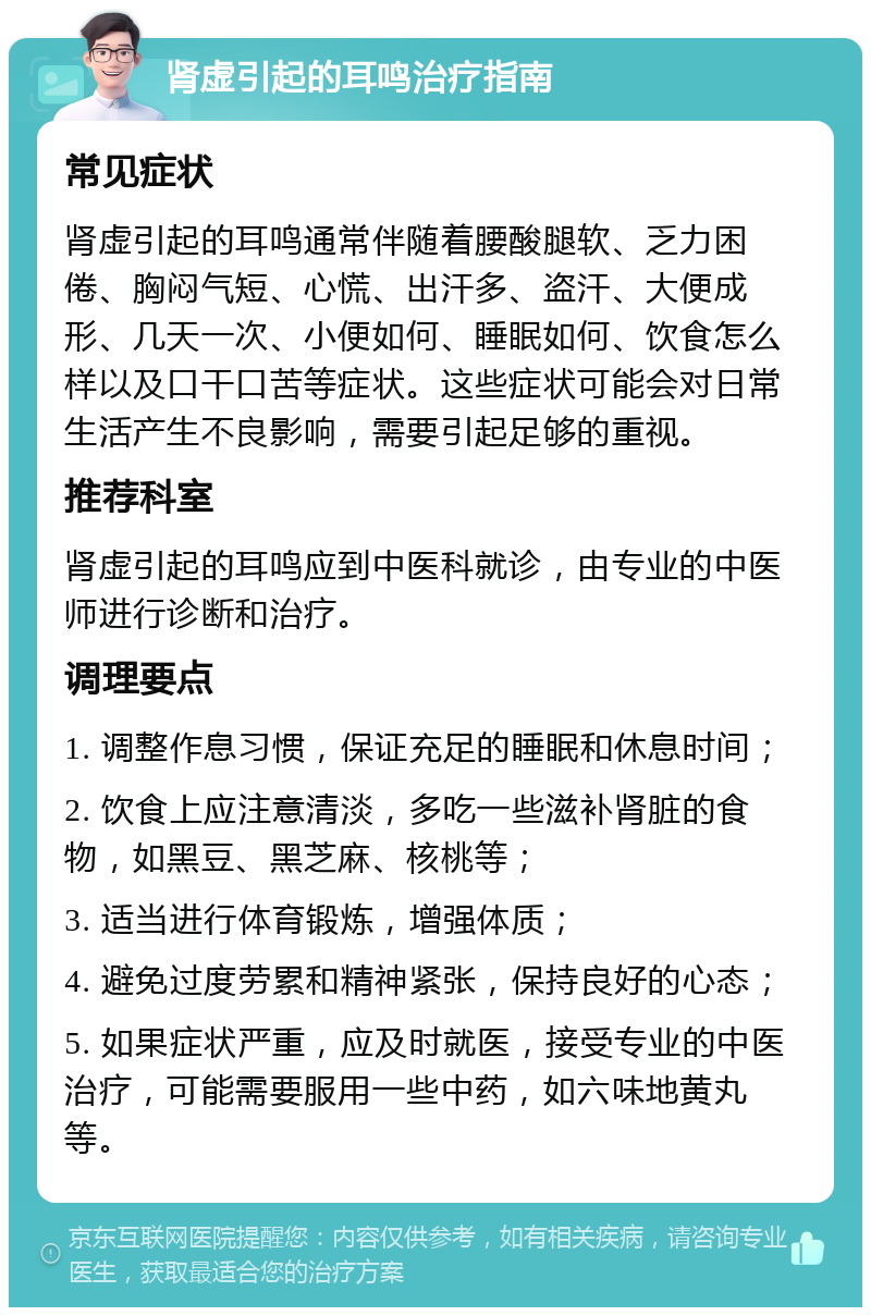 肾虚引起的耳鸣治疗指南 常见症状 肾虚引起的耳鸣通常伴随着腰酸腿软、乏力困倦、胸闷气短、心慌、出汗多、盗汗、大便成形、几天一次、小便如何、睡眠如何、饮食怎么样以及口干口苦等症状。这些症状可能会对日常生活产生不良影响，需要引起足够的重视。 推荐科室 肾虚引起的耳鸣应到中医科就诊，由专业的中医师进行诊断和治疗。 调理要点 1. 调整作息习惯，保证充足的睡眠和休息时间； 2. 饮食上应注意清淡，多吃一些滋补肾脏的食物，如黑豆、黑芝麻、核桃等； 3. 适当进行体育锻炼，增强体质； 4. 避免过度劳累和精神紧张，保持良好的心态； 5. 如果症状严重，应及时就医，接受专业的中医治疗，可能需要服用一些中药，如六味地黄丸等。