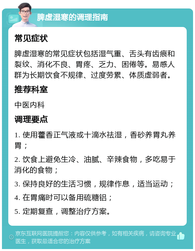 脾虚湿寒的调理指南 常见症状 脾虚湿寒的常见症状包括湿气重、舌头有齿痕和裂纹、消化不良、胃疼、乏力、困倦等。易感人群为长期饮食不规律、过度劳累、体质虚弱者。 推荐科室 中医内科 调理要点 1. 使用藿香正气液或十滴水祛湿，香砂养胃丸养胃； 2. 饮食上避免生冷、油腻、辛辣食物，多吃易于消化的食物； 3. 保持良好的生活习惯，规律作息，适当运动； 4. 在胃痛时可以备用硫糖铝； 5. 定期复查，调整治疗方案。