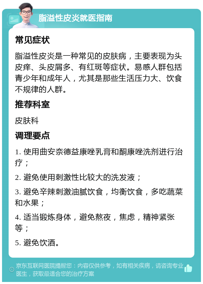 脂溢性皮炎就医指南 常见症状 脂溢性皮炎是一种常见的皮肤病，主要表现为头皮痒、头皮屑多、有红斑等症状。易感人群包括青少年和成年人，尤其是那些生活压力大、饮食不规律的人群。 推荐科室 皮肤科 调理要点 1. 使用曲安奈德益康唑乳膏和酮康唑洗剂进行治疗； 2. 避免使用刺激性比较大的洗发液； 3. 避免辛辣刺激油腻饮食，均衡饮食，多吃蔬菜和水果； 4. 适当锻炼身体，避免熬夜，焦虑，精神紧张等； 5. 避免饮酒。