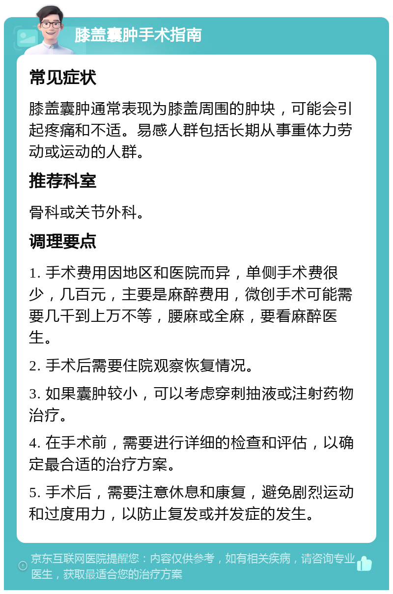 膝盖囊肿手术指南 常见症状 膝盖囊肿通常表现为膝盖周围的肿块，可能会引起疼痛和不适。易感人群包括长期从事重体力劳动或运动的人群。 推荐科室 骨科或关节外科。 调理要点 1. 手术费用因地区和医院而异，单侧手术费很少，几百元，主要是麻醉费用，微创手术可能需要几千到上万不等，腰麻或全麻，要看麻醉医生。 2. 手术后需要住院观察恢复情况。 3. 如果囊肿较小，可以考虑穿刺抽液或注射药物治疗。 4. 在手术前，需要进行详细的检查和评估，以确定最合适的治疗方案。 5. 手术后，需要注意休息和康复，避免剧烈运动和过度用力，以防止复发或并发症的发生。