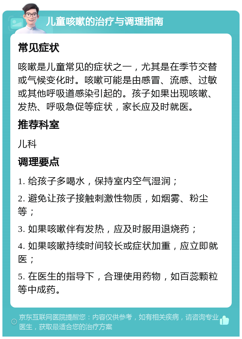 儿童咳嗽的治疗与调理指南 常见症状 咳嗽是儿童常见的症状之一，尤其是在季节交替或气候变化时。咳嗽可能是由感冒、流感、过敏或其他呼吸道感染引起的。孩子如果出现咳嗽、发热、呼吸急促等症状，家长应及时就医。 推荐科室 儿科 调理要点 1. 给孩子多喝水，保持室内空气湿润； 2. 避免让孩子接触刺激性物质，如烟雾、粉尘等； 3. 如果咳嗽伴有发热，应及时服用退烧药； 4. 如果咳嗽持续时间较长或症状加重，应立即就医； 5. 在医生的指导下，合理使用药物，如百蕊颗粒等中成药。