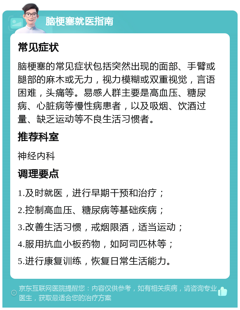 脑梗塞就医指南 常见症状 脑梗塞的常见症状包括突然出现的面部、手臂或腿部的麻木或无力，视力模糊或双重视觉，言语困难，头痛等。易感人群主要是高血压、糖尿病、心脏病等慢性病患者，以及吸烟、饮酒过量、缺乏运动等不良生活习惯者。 推荐科室 神经内科 调理要点 1.及时就医，进行早期干预和治疗； 2.控制高血压、糖尿病等基础疾病； 3.改善生活习惯，戒烟限酒，适当运动； 4.服用抗血小板药物，如阿司匹林等； 5.进行康复训练，恢复日常生活能力。