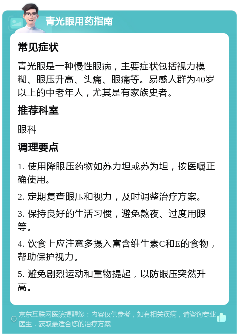 青光眼用药指南 常见症状 青光眼是一种慢性眼病，主要症状包括视力模糊、眼压升高、头痛、眼痛等。易感人群为40岁以上的中老年人，尤其是有家族史者。 推荐科室 眼科 调理要点 1. 使用降眼压药物如苏力坦或苏为坦，按医嘱正确使用。 2. 定期复查眼压和视力，及时调整治疗方案。 3. 保持良好的生活习惯，避免熬夜、过度用眼等。 4. 饮食上应注意多摄入富含维生素C和E的食物，帮助保护视力。 5. 避免剧烈运动和重物提起，以防眼压突然升高。