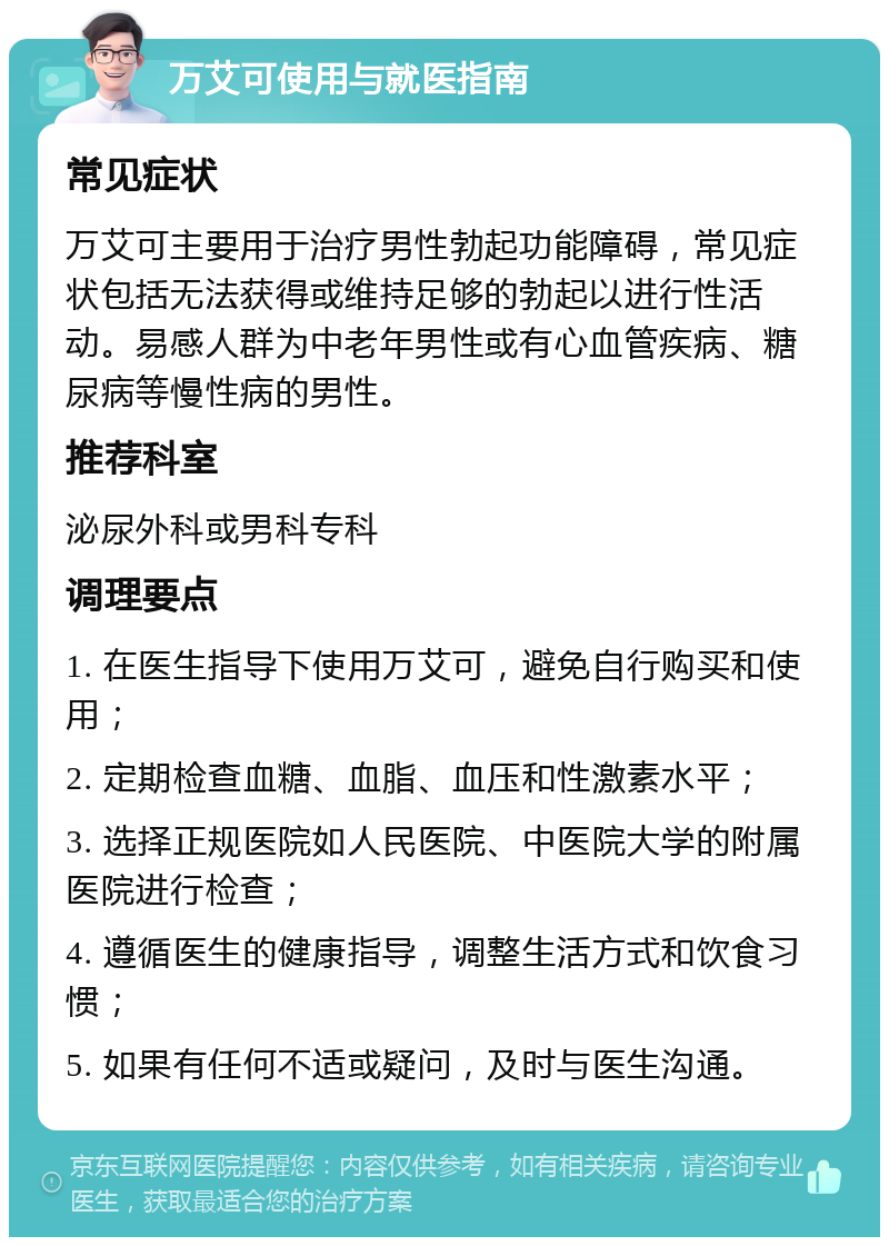 万艾可使用与就医指南 常见症状 万艾可主要用于治疗男性勃起功能障碍，常见症状包括无法获得或维持足够的勃起以进行性活动。易感人群为中老年男性或有心血管疾病、糖尿病等慢性病的男性。 推荐科室 泌尿外科或男科专科 调理要点 1. 在医生指导下使用万艾可，避免自行购买和使用； 2. 定期检查血糖、血脂、血压和性激素水平； 3. 选择正规医院如人民医院、中医院大学的附属医院进行检查； 4. 遵循医生的健康指导，调整生活方式和饮食习惯； 5. 如果有任何不适或疑问，及时与医生沟通。