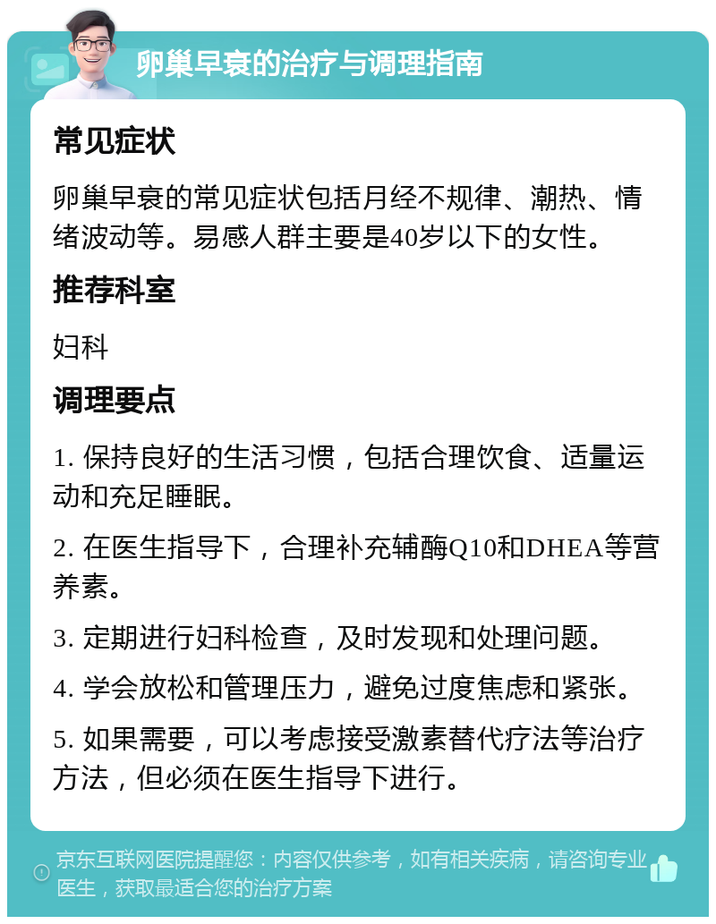 卵巢早衰的治疗与调理指南 常见症状 卵巢早衰的常见症状包括月经不规律、潮热、情绪波动等。易感人群主要是40岁以下的女性。 推荐科室 妇科 调理要点 1. 保持良好的生活习惯，包括合理饮食、适量运动和充足睡眠。 2. 在医生指导下，合理补充辅酶Q10和DHEA等营养素。 3. 定期进行妇科检查，及时发现和处理问题。 4. 学会放松和管理压力，避免过度焦虑和紧张。 5. 如果需要，可以考虑接受激素替代疗法等治疗方法，但必须在医生指导下进行。