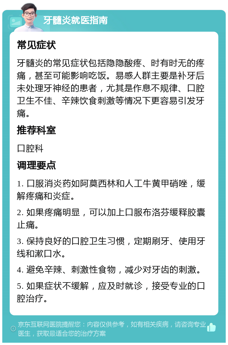 牙髓炎就医指南 常见症状 牙髓炎的常见症状包括隐隐酸疼、时有时无的疼痛，甚至可能影响吃饭。易感人群主要是补牙后未处理牙神经的患者，尤其是作息不规律、口腔卫生不佳、辛辣饮食刺激等情况下更容易引发牙痛。 推荐科室 口腔科 调理要点 1. 口服消炎药如阿莫西林和人工牛黄甲硝唑，缓解疼痛和炎症。 2. 如果疼痛明显，可以加上口服布洛芬缓释胶囊止痛。 3. 保持良好的口腔卫生习惯，定期刷牙、使用牙线和漱口水。 4. 避免辛辣、刺激性食物，减少对牙齿的刺激。 5. 如果症状不缓解，应及时就诊，接受专业的口腔治疗。