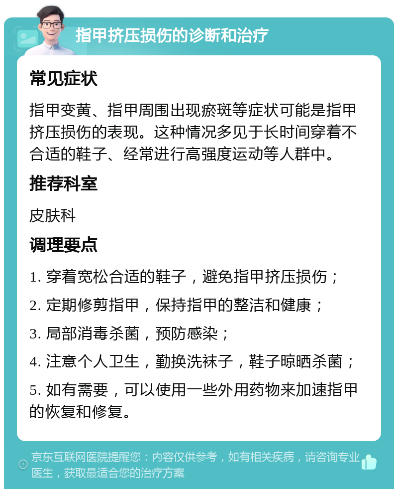 指甲挤压损伤的诊断和治疗 常见症状 指甲变黄、指甲周围出现瘀斑等症状可能是指甲挤压损伤的表现。这种情况多见于长时间穿着不合适的鞋子、经常进行高强度运动等人群中。 推荐科室 皮肤科 调理要点 1. 穿着宽松合适的鞋子，避免指甲挤压损伤； 2. 定期修剪指甲，保持指甲的整洁和健康； 3. 局部消毒杀菌，预防感染； 4. 注意个人卫生，勤换洗袜子，鞋子晾晒杀菌； 5. 如有需要，可以使用一些外用药物来加速指甲的恢复和修复。