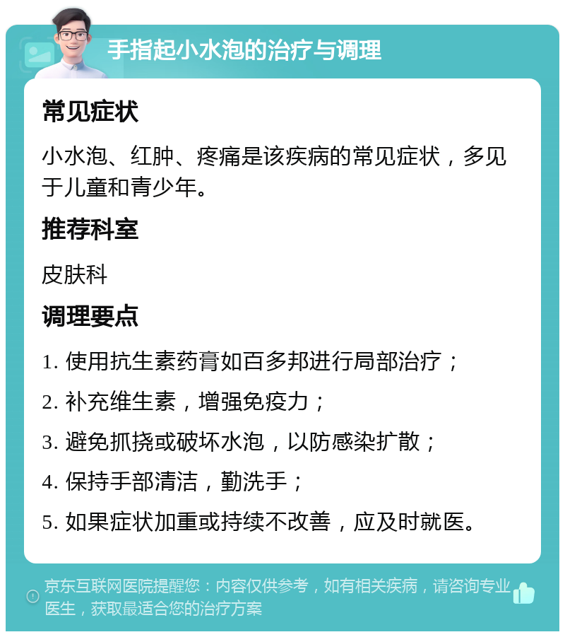 手指起小水泡的治疗与调理 常见症状 小水泡、红肿、疼痛是该疾病的常见症状，多见于儿童和青少年。 推荐科室 皮肤科 调理要点 1. 使用抗生素药膏如百多邦进行局部治疗； 2. 补充维生素，增强免疫力； 3. 避免抓挠或破坏水泡，以防感染扩散； 4. 保持手部清洁，勤洗手； 5. 如果症状加重或持续不改善，应及时就医。