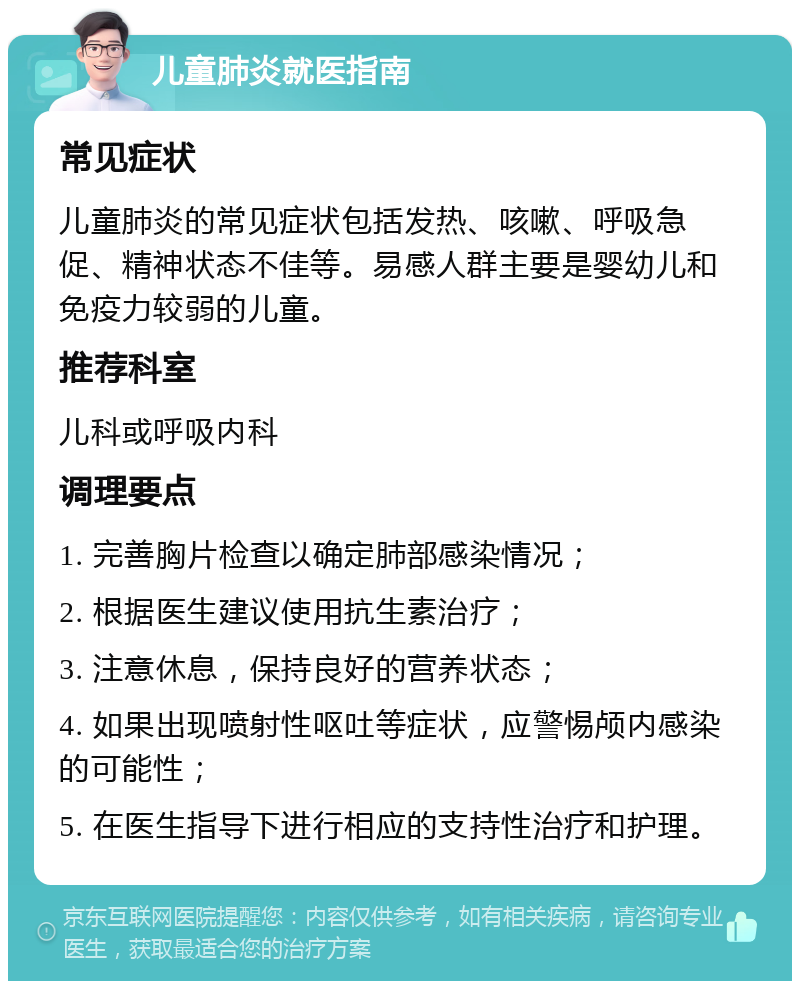 儿童肺炎就医指南 常见症状 儿童肺炎的常见症状包括发热、咳嗽、呼吸急促、精神状态不佳等。易感人群主要是婴幼儿和免疫力较弱的儿童。 推荐科室 儿科或呼吸内科 调理要点 1. 完善胸片检查以确定肺部感染情况； 2. 根据医生建议使用抗生素治疗； 3. 注意休息，保持良好的营养状态； 4. 如果出现喷射性呕吐等症状，应警惕颅内感染的可能性； 5. 在医生指导下进行相应的支持性治疗和护理。