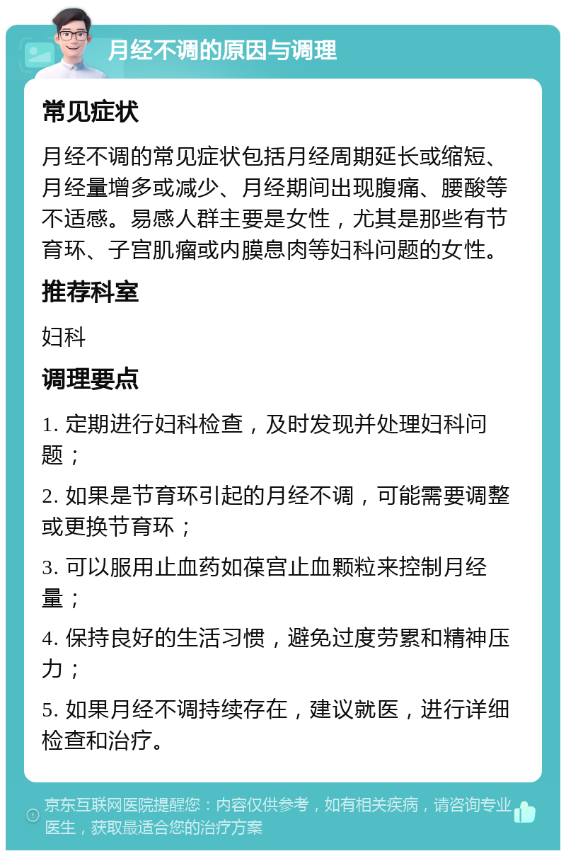 月经不调的原因与调理 常见症状 月经不调的常见症状包括月经周期延长或缩短、月经量增多或减少、月经期间出现腹痛、腰酸等不适感。易感人群主要是女性，尤其是那些有节育环、子宫肌瘤或内膜息肉等妇科问题的女性。 推荐科室 妇科 调理要点 1. 定期进行妇科检查，及时发现并处理妇科问题； 2. 如果是节育环引起的月经不调，可能需要调整或更换节育环； 3. 可以服用止血药如葆宫止血颗粒来控制月经量； 4. 保持良好的生活习惯，避免过度劳累和精神压力； 5. 如果月经不调持续存在，建议就医，进行详细检查和治疗。