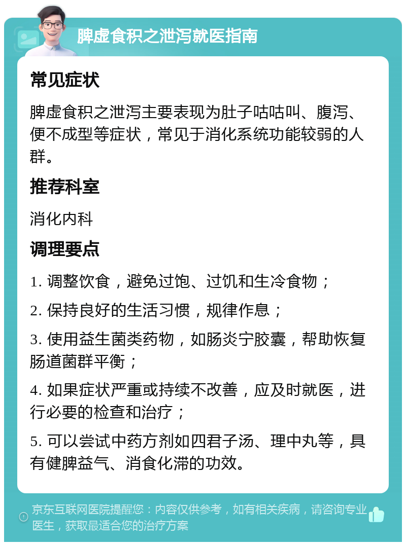 脾虚食积之泄泻就医指南 常见症状 脾虚食积之泄泻主要表现为肚子咕咕叫、腹泻、便不成型等症状，常见于消化系统功能较弱的人群。 推荐科室 消化内科 调理要点 1. 调整饮食，避免过饱、过饥和生冷食物； 2. 保持良好的生活习惯，规律作息； 3. 使用益生菌类药物，如肠炎宁胶囊，帮助恢复肠道菌群平衡； 4. 如果症状严重或持续不改善，应及时就医，进行必要的检查和治疗； 5. 可以尝试中药方剂如四君子汤、理中丸等，具有健脾益气、消食化滞的功效。