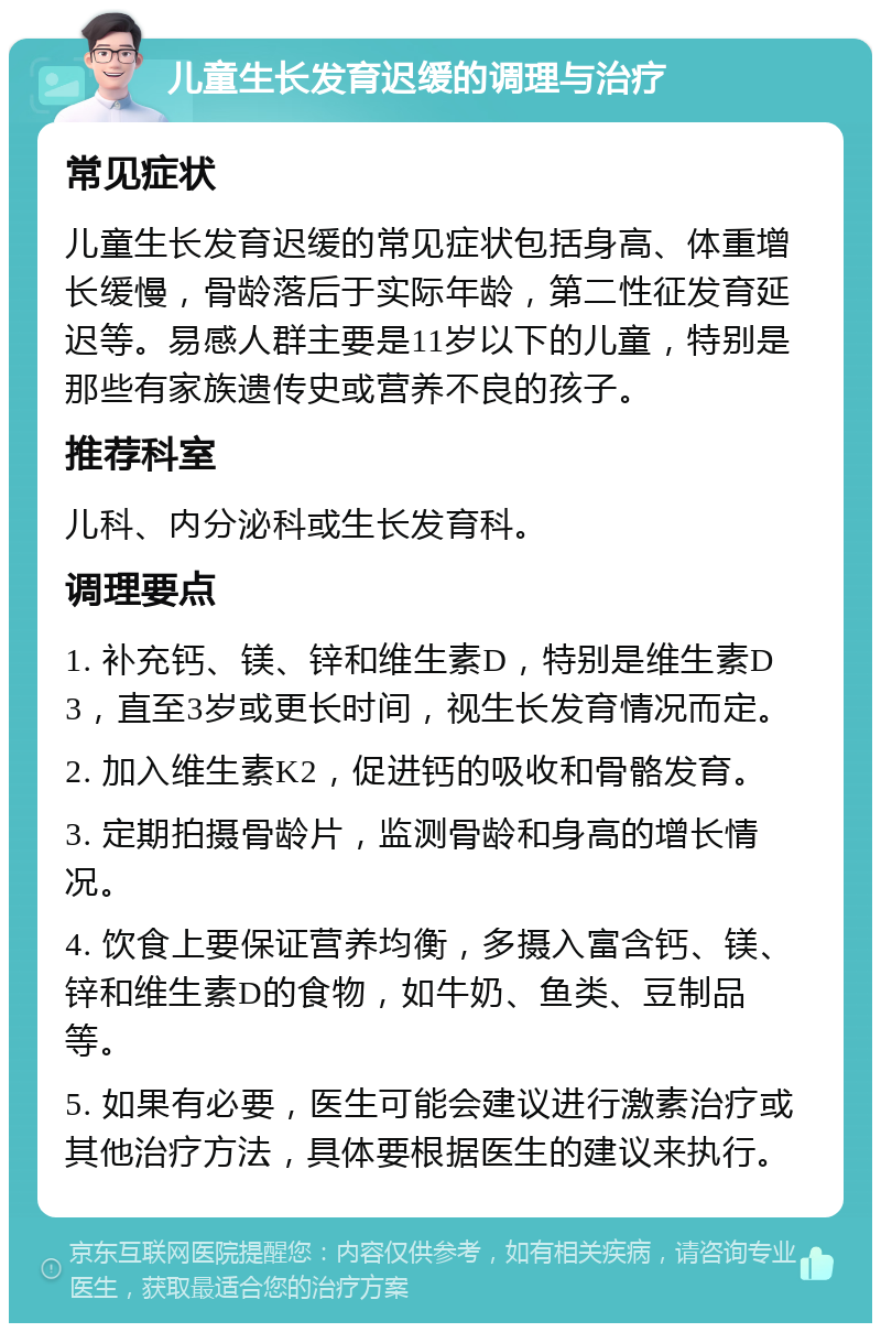 儿童生长发育迟缓的调理与治疗 常见症状 儿童生长发育迟缓的常见症状包括身高、体重增长缓慢，骨龄落后于实际年龄，第二性征发育延迟等。易感人群主要是11岁以下的儿童，特别是那些有家族遗传史或营养不良的孩子。 推荐科室 儿科、内分泌科或生长发育科。 调理要点 1. 补充钙、镁、锌和维生素D，特别是维生素D3，直至3岁或更长时间，视生长发育情况而定。 2. 加入维生素K2，促进钙的吸收和骨骼发育。 3. 定期拍摄骨龄片，监测骨龄和身高的增长情况。 4. 饮食上要保证营养均衡，多摄入富含钙、镁、锌和维生素D的食物，如牛奶、鱼类、豆制品等。 5. 如果有必要，医生可能会建议进行激素治疗或其他治疗方法，具体要根据医生的建议来执行。