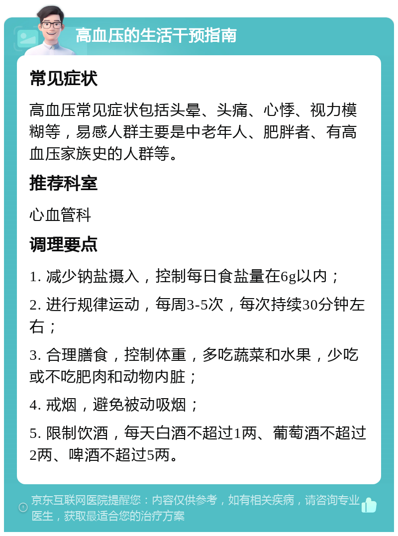 高血压的生活干预指南 常见症状 高血压常见症状包括头晕、头痛、心悸、视力模糊等，易感人群主要是中老年人、肥胖者、有高血压家族史的人群等。 推荐科室 心血管科 调理要点 1. 减少钠盐摄入，控制每日食盐量在6g以内； 2. 进行规律运动，每周3-5次，每次持续30分钟左右； 3. 合理膳食，控制体重，多吃蔬菜和水果，少吃或不吃肥肉和动物内脏； 4. 戒烟，避免被动吸烟； 5. 限制饮酒，每天白酒不超过1两、葡萄酒不超过2两、啤酒不超过5两。