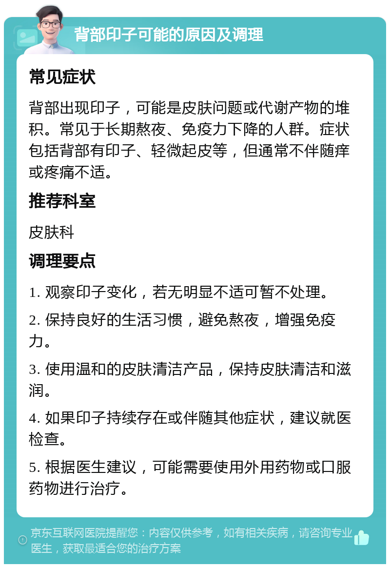 背部印子可能的原因及调理 常见症状 背部出现印子，可能是皮肤问题或代谢产物的堆积。常见于长期熬夜、免疫力下降的人群。症状包括背部有印子、轻微起皮等，但通常不伴随痒或疼痛不适。 推荐科室 皮肤科 调理要点 1. 观察印子变化，若无明显不适可暂不处理。 2. 保持良好的生活习惯，避免熬夜，增强免疫力。 3. 使用温和的皮肤清洁产品，保持皮肤清洁和滋润。 4. 如果印子持续存在或伴随其他症状，建议就医检查。 5. 根据医生建议，可能需要使用外用药物或口服药物进行治疗。