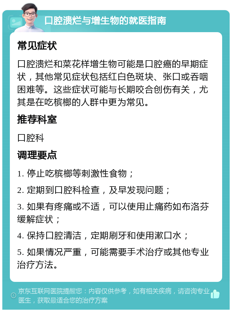 口腔溃烂与增生物的就医指南 常见症状 口腔溃烂和菜花样增生物可能是口腔癌的早期症状，其他常见症状包括红白色斑块、张口或吞咽困难等。这些症状可能与长期咬合创伤有关，尤其是在吃槟榔的人群中更为常见。 推荐科室 口腔科 调理要点 1. 停止吃槟榔等刺激性食物； 2. 定期到口腔科检查，及早发现问题； 3. 如果有疼痛或不适，可以使用止痛药如布洛芬缓解症状； 4. 保持口腔清洁，定期刷牙和使用漱口水； 5. 如果情况严重，可能需要手术治疗或其他专业治疗方法。