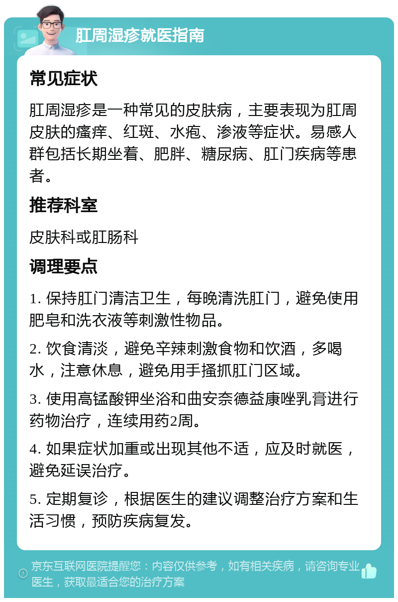 肛周湿疹就医指南 常见症状 肛周湿疹是一种常见的皮肤病，主要表现为肛周皮肤的瘙痒、红斑、水疱、渗液等症状。易感人群包括长期坐着、肥胖、糖尿病、肛门疾病等患者。 推荐科室 皮肤科或肛肠科 调理要点 1. 保持肛门清洁卫生，每晚清洗肛门，避免使用肥皂和洗衣液等刺激性物品。 2. 饮食清淡，避免辛辣刺激食物和饮酒，多喝水，注意休息，避免用手搔抓肛门区域。 3. 使用高锰酸钾坐浴和曲安奈德益康唑乳膏进行药物治疗，连续用药2周。 4. 如果症状加重或出现其他不适，应及时就医，避免延误治疗。 5. 定期复诊，根据医生的建议调整治疗方案和生活习惯，预防疾病复发。